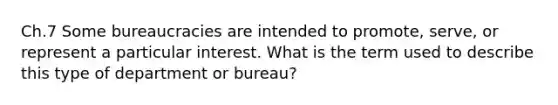 Ch.7 Some bureaucracies are intended to promote, serve, or represent a particular interest. What is the term used to describe this type of department or bureau?