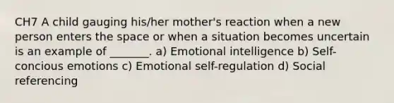 CH7 A child gauging his/her mother's reaction when a new person enters the space or when a situation becomes uncertain is an example of _______. a) Emotional intelligence b) Self-concious emotions c) Emotional self-regulation d) Social referencing