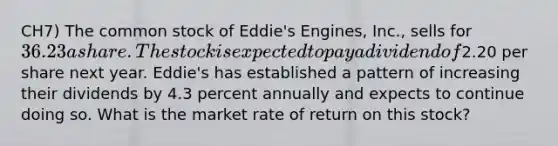 CH7) The common stock of Eddie's Engines, Inc., sells for 36.23 a share. The stock is expected to pay a dividend of2.20 per share next year. Eddie's has established a pattern of increasing their dividends by 4.3 percent annually and expects to continue doing so. What is the market rate of return on this stock?