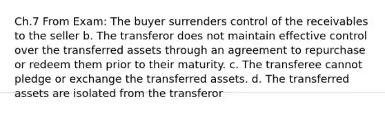 Ch.7 From Exam: The buyer surrenders control of the receivables to the seller b. The transferor does not maintain effective control over the transferred assets through an agreement to repurchase or redeem them prior to their maturity. c. The transferee cannot pledge or exchange the transferred assets. d. The transferred assets are isolated from the transferor