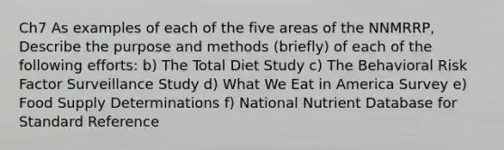 Ch7 As examples of each of the five areas of the NNMRRP, Describe the purpose and methods (briefly) of each of the following efforts: b) The Total Diet Study c) The Behavioral Risk Factor Surveillance Study d) What We Eat in America Survey e) Food Supply Determinations f) National Nutrient Database for Standard Reference