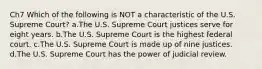 Ch7 Which of the following is NOT a characteristic of the U.S. Supreme Court? a.The U.S. Supreme Court justices serve for eight years. b.The U.S. Supreme Court is the highest federal court. c.The U.S. Supreme Court is made up of nine justices. d.The U.S. Supreme Court has the power of judicial review.