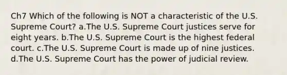 Ch7 Which of the following is NOT a characteristic of the U.S. Supreme Court? a.The U.S. Supreme Court justices serve for eight years. b.The U.S. Supreme Court is the highest federal court. c.The U.S. Supreme Court is made up of nine justices. d.The U.S. Supreme Court has the power of judicial review.