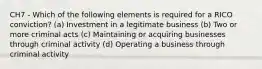 CH7 - Which of the following elements is required for a RICO conviction? (a) Investment in a legitimate business (b) Two or more criminal acts (c) Maintaining or acquiring businesses through criminal activity (d) Operating a business through criminal activity