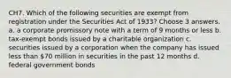 CH7. Which of the following securities are exempt from registration under the Securities Act of 1933? Choose 3 answers. a. a corporate promissory note with a term of 9 months or less b. tax-exempt bonds issued by a charitable organization c. securities issued by a corporation when the company has issued less than 70 million in securities in the past 12 months d. federal government bonds