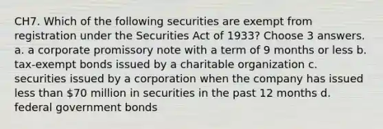 CH7. Which of the following securities are exempt from registration under the Securities Act of 1933? Choose 3 answers. a. a corporate promissory note with a term of 9 months or less b. tax-exempt bonds issued by a charitable organization c. securities issued by a corporation when the company has issued less than 70 million in securities in the past 12 months d. federal government bonds