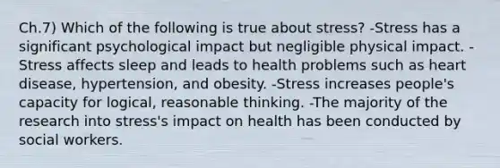 Ch.7) Which of the following is true about stress? -Stress has a significant psychological impact but negligible physical impact. -Stress affects sleep and leads to health problems such as heart disease, hypertension, and obesity. -Stress increases people's capacity for logical, reasonable thinking. -The majority of the research into stress's impact on health has been conducted by social workers.