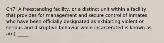 Ch7: A freestanding facility, or a distinct unit within a facility, that provides for management and secure control of inmates who have been officially designated as exhibiting violent or serious and disruptive behavior while incarcerated is known as a(n) _____.