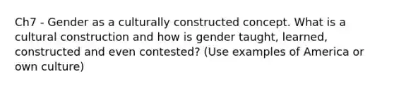 Ch7 - Gender as a culturally constructed concept. What is a cultural construction and how is gender taught, learned, constructed and even contested? (Use examples of America or own culture)