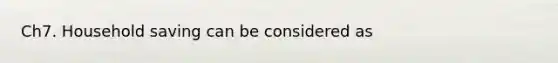 Ch7. Household saving can be considered as