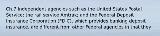 Ch.7 Independent agencies such as the United States Postal Service; the rail service Amtrak; and the Federal Deposit Insurance Corporation (FDIC), which provides banking deposit insurance, are different from other Federal agencies in that they