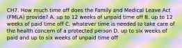 CH7. How much time off does the Family and Medical Leave Act (FMLA) provide? A. up to 12 weeks of unpaid time off B. up to 12 weeks of paid time off C. whatever time is needed to take care of the health concern of a protected person D. up to six weeks of paid and up to six weeks of unpaid time off