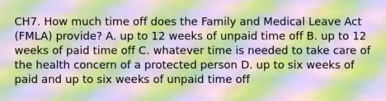 CH7. How much time off does the Family and Medical Leave Act (FMLA) provide? A. up to 12 weeks of unpaid time off B. up to 12 weeks of paid time off C. whatever time is needed to take care of the health concern of a protected person D. up to six weeks of paid and up to six weeks of unpaid time off