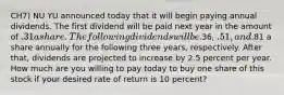 CH7) NU YU announced today that it will begin paying annual dividends. The first dividend will be paid next year in the amount of .31 a share. The following dividends will be.36, .51, and.81 a share annually for the following three years, respectively. After that, dividends are projected to increase by 2.5 percent per year. How much are you willing to pay today to buy one share of this stock if your desired rate of return is 10 percent?