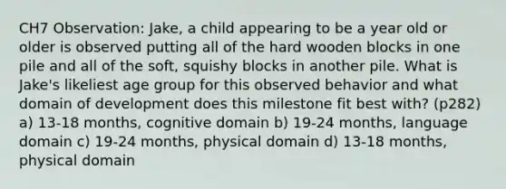 CH7 Observation: Jake, a child appearing to be a year old or older is observed putting all of the hard wooden blocks in one pile and all of the soft, squishy blocks in another pile. What is Jake's likeliest age group for this observed behavior and what domain of development does this milestone fit best with? (p282) a) 13-18 months, cognitive domain b) 19-24 months, language domain c) 19-24 months, physical domain d) 13-18 months, physical domain