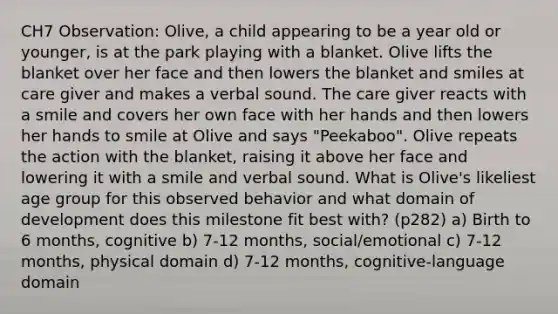 CH7 Observation: Olive, a child appearing to be a year old or younger, is at the park playing with a blanket. Olive lifts the blanket over her face and then lowers the blanket and smiles at care giver and makes a verbal sound. The care giver reacts with a smile and covers her own face with her hands and then lowers her hands to smile at Olive and says "Peekaboo". Olive repeats the action with the blanket, raising it above her face and lowering it with a smile and verbal sound. What is Olive's likeliest age group for this observed behavior and what domain of development does this milestone fit best with? (p282) a) Birth to 6 months, cognitive b) 7-12 months, social/emotional c) 7-12 months, physical domain d) 7-12 months, cognitive-language domain