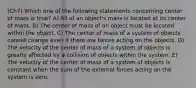 (Ch7) Which one of the following statements concerning center of mass is true? A) All of an object's mass is located at its center of mass. B) The center of mass of an object must be located within the object. C) The center of mass of a system of objects cannot change even if there are forces acting on the objects. D) The velocity of the center of mass of a system of objects is greatly affected by a collision of objects within the system. E) The velocity of the center of mass of a system of objects is constant when the sum of the external forces acting on the system is zero.