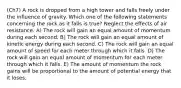 (Ch7) A rock is dropped from a high tower and falls freely under the influence of gravity. Which one of the following statements concerning the rock as it falls is true? Neglect the effects of air resistance. A) The rock will gain an equal amount of momentum during each second. B) The rock will gain an equal amount of kinetic energy during each second. C) The rock will gain an equal amount of speed for each meter through which it falls. D) The rock will gain an equal amount of momentum for each meter through which it falls. E) The amount of momentum the rock gains will be proportional to the amount of potential energy that it loses.