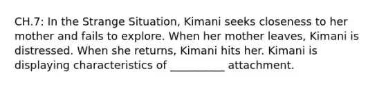 CH.7: In the Strange Situation, Kimani seeks closeness to her mother and fails to explore. When her mother leaves, Kimani is distressed. When she returns, Kimani hits her. Kimani is displaying characteristics of __________ attachment.