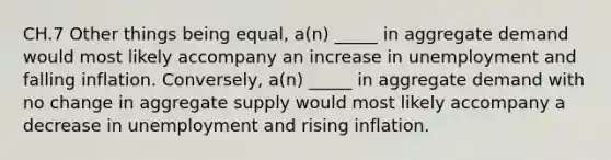 CH.7 Other things being equal, a(n) _____ in aggregate demand would most likely accompany an increase in unemployment and falling inflation. Conversely, a(n) _____ in aggregate demand with no change in aggregate supply would most likely accompany a decrease in unemployment and rising inflation.