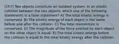 (Ch7) Two objects constitute an isolated system. In an elastic collision between the two objects, which one of the following statements is a false statement? A) The total kinetic energy is conserved. B) The kinetic energy of each object is the same before and after the collision. C) The total momentum is conserved. D) The magnitude of the force exerted by each object on the other object is equal. E) The total kinetic energy before the collision is equal to the total kinetic energy after the collision.