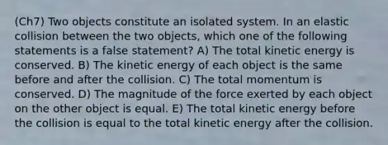 (Ch7) Two objects constitute an isolated system. In an elastic collision between the two objects, which one of the following statements is a false statement? A) The total kinetic energy is conserved. B) The kinetic energy of each object is the same before and after the collision. C) The total momentum is conserved. D) The magnitude of the force exerted by each object on the other object is equal. E) The total kinetic energy before the collision is equal to the total kinetic energy after the collision.