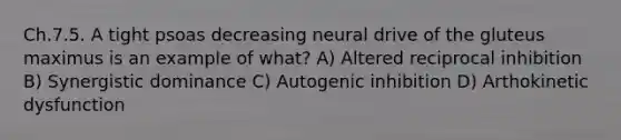 Ch.7.5. A tight psoas decreasing neural drive of the gluteus maximus is an example of what? A) Altered reciprocal inhibition B) Synergistic dominance C) Autogenic inhibition D) Arthokinetic dysfunction