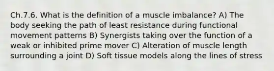 Ch.7.6. What is the definition of a muscle imbalance? A) The body seeking the path of least resistance during functional movement patterns B) Synergists taking over the function of a weak or inhibited prime mover C) Alteration of muscle length surrounding a joint D) Soft tissue models along the lines of stress