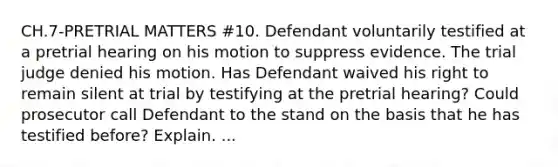 CH.7-PRETRIAL MATTERS #10. Defendant voluntarily testified at a pretrial hearing on his motion to suppress evidence. The trial judge denied his motion. Has Defendant waived his right to remain silent at trial by testifying at the pretrial hearing? Could prosecutor call Defendant to the stand on the basis that he has testified before? Explain. ...