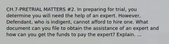 CH.7-PRETRIAL MATTERS #2. In preparing for trial, you determine you will need the help of an expert. However, Defendant, who is indigent, cannot afford to hire one. What document can you file to obtain the assistance of an expert and how can you get the funds to pay the expert? Explain. ...