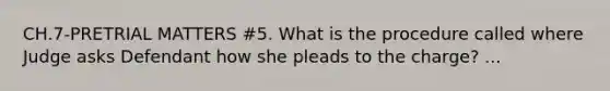 CH.7-PRETRIAL MATTERS #5. What is the procedure called where Judge asks Defendant how she pleads to the charge? ...