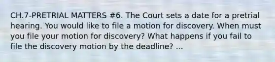 CH.7-PRETRIAL MATTERS #6. The Court sets a date for a pretrial hearing. You would like to file a motion for discovery. When must you file your motion for discovery? What happens if you fail to file the discovery motion by the deadline? ...