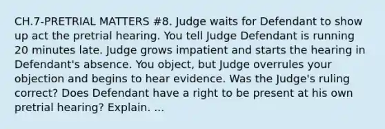 CH.7-PRETRIAL MATTERS #8. Judge waits for Defendant to show up act the pretrial hearing. You tell Judge Defendant is running 20 minutes late. Judge grows impatient and starts the hearing in Defendant's absence. You object, but Judge overrules your objection and begins to hear evidence. Was the Judge's ruling correct? Does Defendant have a right to be present at his own pretrial hearing? Explain. ...