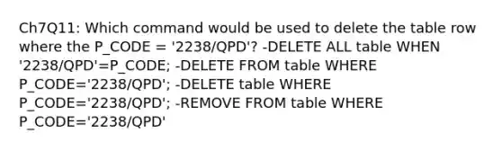 Ch7Q11: Which command would be used to delete the table row where the P_CODE = '2238/QPD'? -DELETE ALL table WHEN '2238/QPD'=P_CODE; -DELETE FROM table WHERE P_CODE='2238/QPD'; -DELETE table WHERE P_CODE='2238/QPD'; -REMOVE FROM table WHERE P_CODE='2238/QPD'