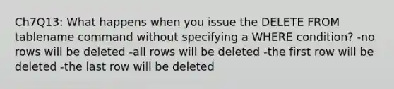 Ch7Q13: What happens when you issue the DELETE FROM tablename command without specifying a WHERE condition? -no rows will be deleted -all rows will be deleted -the first row will be deleted -the last row will be deleted