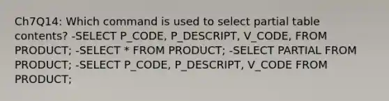 Ch7Q14: Which command is used to select partial table contents? -SELECT P_CODE, P_DESCRIPT, V_CODE, FROM PRODUCT; -SELECT * FROM PRODUCT; -SELECT PARTIAL FROM PRODUCT; -SELECT P_CODE, P_DESCRIPT, V_CODE FROM PRODUCT;