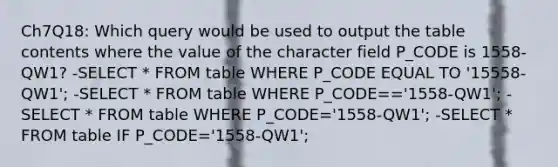 Ch7Q18: Which query would be used to output the table contents where the value of the character field P_CODE is 1558-QW1? -SELECT * FROM table WHERE P_CODE EQUAL TO '15558-QW1'; -SELECT * FROM table WHERE P_CODE=='1558-QW1'; -SELECT * FROM table WHERE P_CODE='1558-QW1'; -SELECT * FROM table IF P_CODE='1558-QW1';