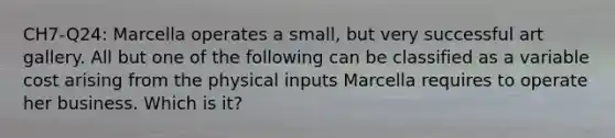 CH7-Q24: Marcella operates a small, but very successful art gallery. All but one of the following can be classified as a variable cost arising from the physical inputs Marcella requires to operate her business. Which is it?