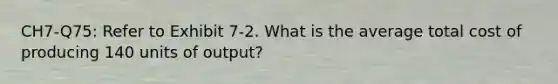 CH7-Q75: Refer to Exhibit 7-2. What is the average total cost of producing 140 units of output?