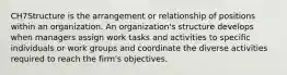 CH7Structure is the arrangement or relationship of positions within an organization. An organization's structure develops when managers assign work tasks and activities to specific individuals or work groups and coordinate the diverse activities required to reach the firm's objectives.