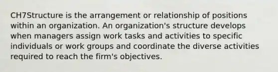 CH7Structure is the arrangement or relationship of positions within an organization. An organization's structure develops when managers assign work tasks and activities to specific individuals or work groups and coordinate the diverse activities required to reach the firm's objectives.