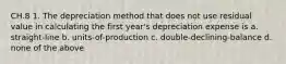 CH.8 1. The depreciation method that does not use residual value in calculating the first year's depreciation expense is a. straight-line b. units-of-production c. double-declining-balance d. none of the above