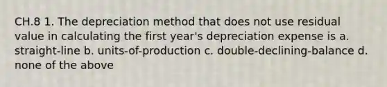 CH.8 1. The depreciation method that does not use residual value in calculating the first year's depreciation expense is a. straight-line b. units-of-production c. double-declining-balance d. none of the above