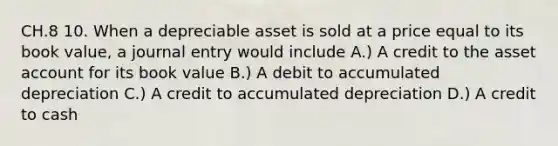 CH.8 10. When a depreciable asset is sold at a price equal to its book value, a journal entry would include A.) A credit to the asset account for its book value B.) A debit to accumulated depreciation C.) A credit to accumulated depreciation D.) A credit to cash