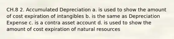 CH.8 2. Accumulated Depreciation a. is used to show the amount of cost expiration of intangibles b. is the same as Depreciation Expense c. is a contra asset account d. is used to show the amount of cost expiration of natural resources