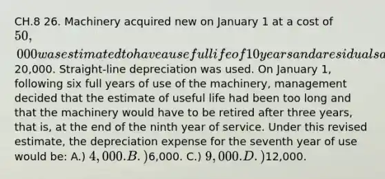 CH.8 26. Machinery acquired new on January 1 at a cost of 50,000 was estimated to have a useful life of 10 years and a residual salvage value of20,000. Straight-line depreciation was used. On January 1, following six full years of use of the machinery, management decided that the estimate of useful life had been too long and that the machinery would have to be retired after three years, that is, at the end of the ninth year of service. Under this revised estimate, the depreciation expense for the seventh year of use would be: A.) 4,000. B.)6,000. C.) 9,000. D.)12,000.