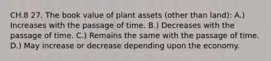 CH.8 27. The book value of plant assets (other than land): A.) Increases with the passage of time. B.) Decreases with the passage of time. C.) Remains the same with the passage of time. D.) May increase or decrease depending upon the economy.