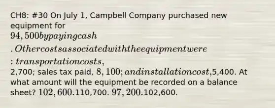 CH8: #30 On July 1, Campbell Company purchased new equipment for 94,500 by paying cash. Other costs associated with the equipment were: transportation costs,2,700; sales tax paid, 8,100; and installation cost,5,400. At what amount will the equipment be recorded on a balance sheet? 102,600.110,700. 97,200.102,600.