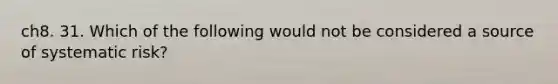 ch8. 31. Which of the following would not be considered a source of systematic risk?