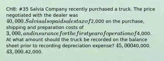 CH8: #35 Salvia Company recently purchased a truck. The price negotiated with the dealer was 40,000. Salvia also paid sales tax of2,000 on the purchase, shipping and preparation costs of 3,000, and insurance for the first year of operation of4,000. At what amount should the truck be recorded on the balance sheet prior to recording depreciation expense? 45,00040,000. 43,000.42,000.